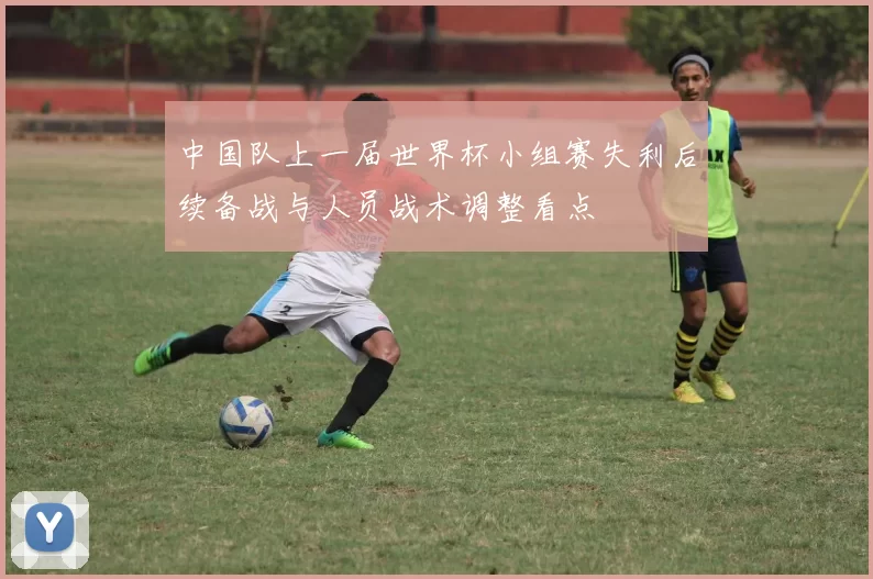 中国队上一届世界杯小组赛失利后续备战与人员战术调整看点