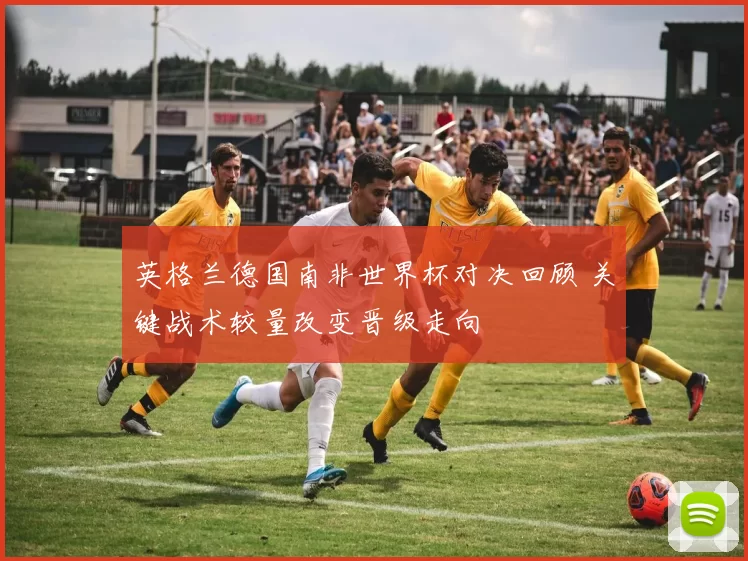 英格兰德国南非世界杯对决回顾 关键战术较量改变晋级走向