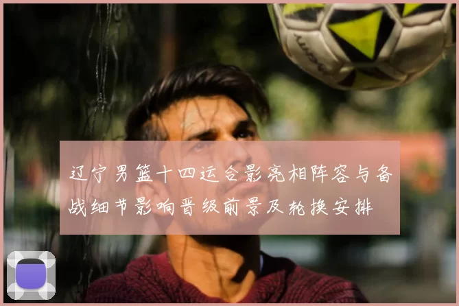 辽宁男篮十四运合影亮相阵容与备战细节影响晋级前景及轮换安排