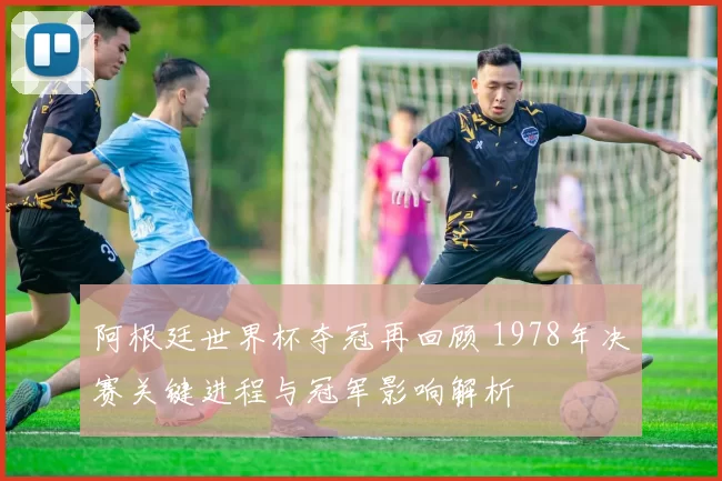 阿根廷世界杯夺冠再回顾 1978年决赛关键进程与冠军影响解析