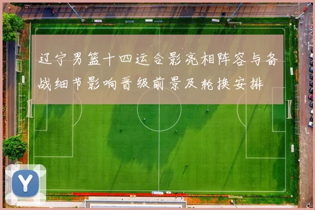 辽宁男篮十四运合影亮相阵容与备战细节影响晋级前景及轮换安排