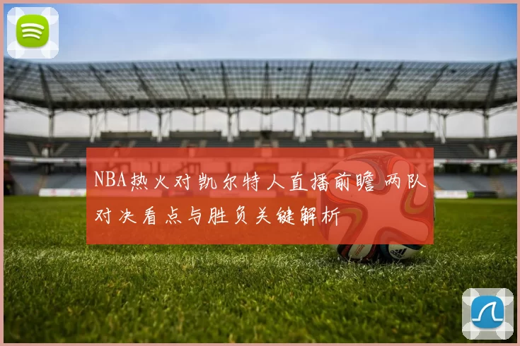 NBA热火对凯尔特人直播前瞻 两队对决看点与胜负关键解析