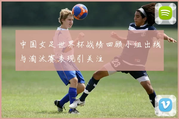 中国女足世界杯战绩回顾小组出线与淘汰赛表现引关注