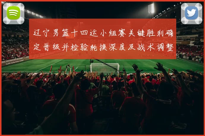 辽宁男篮十四运小组赛关键胜利确定晋级并检验轮换深度及战术调整