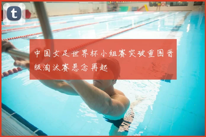 中国女足世界杯小组赛突破重围晋级淘汰赛悬念再起