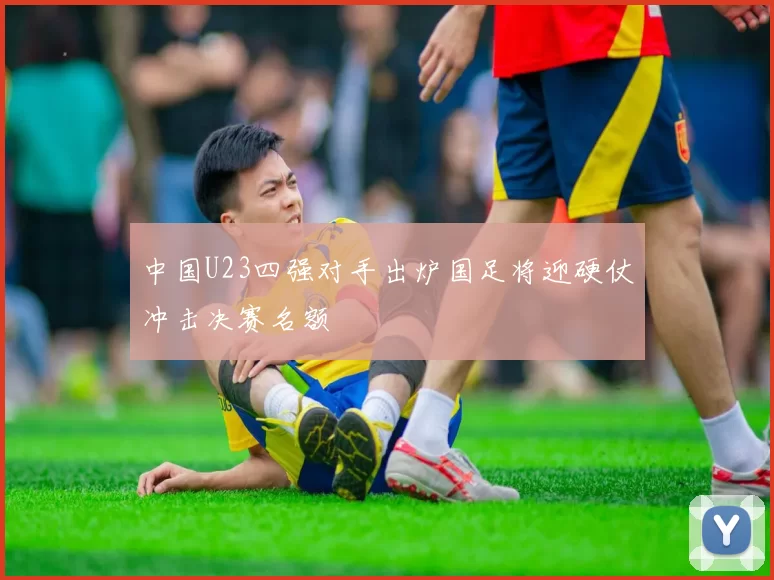 中国U23四强对手出炉国足将迎硬仗冲击决赛名额