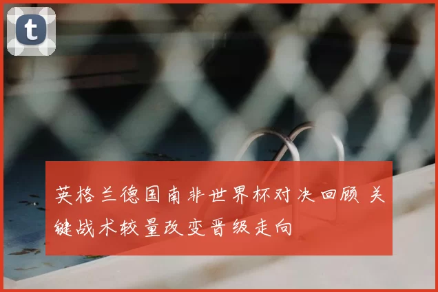 英格兰德国南非世界杯对决回顾 关键战术较量改变晋级走向