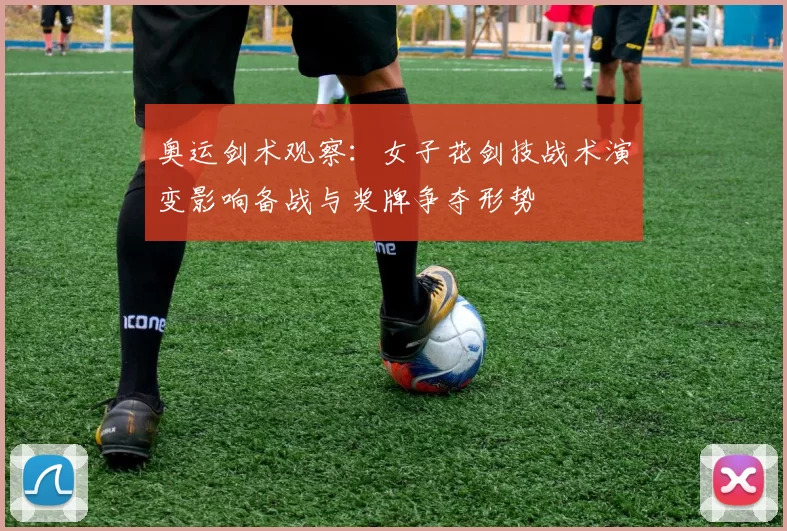 奥运剑术观察：女子花剑技战术演变影响备战与奖牌争夺形势