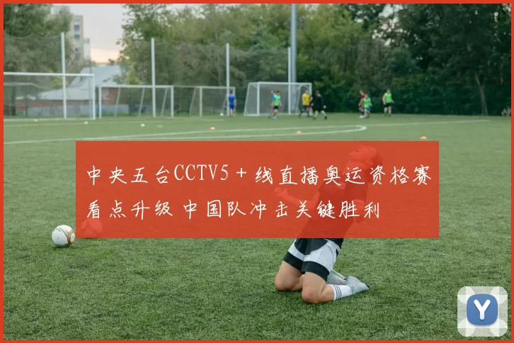 中央五台CCTV5＋线直播奥运资格赛看点升级 中国队冲击关键胜利