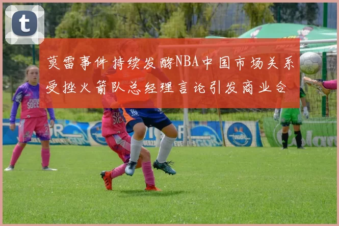 莫雷事件持续发酵NBA中国市场关系受挫火箭队总经理言论引发商业合作暂停