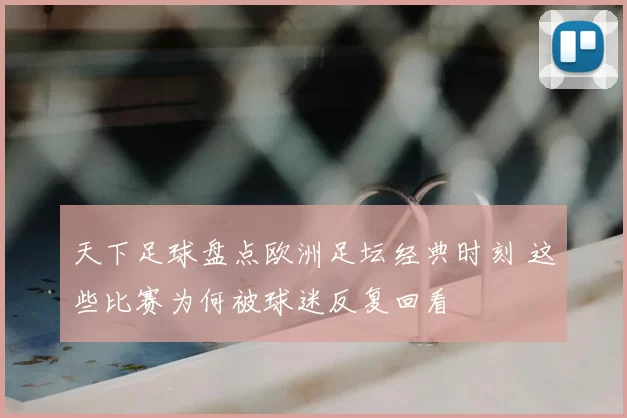 天下足球盘点欧洲足坛经典时刻 这些比赛为何被球迷反复回看