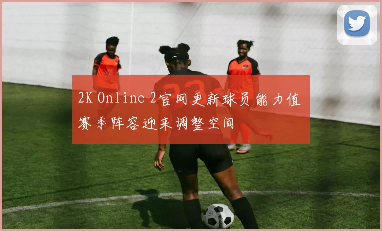 2K Online 2官网更新球员能力值 赛季阵容迎来调整空间