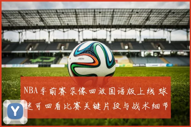 NBA季前赛录像回放国语版上线 球迷可回看比赛关键片段与战术细节