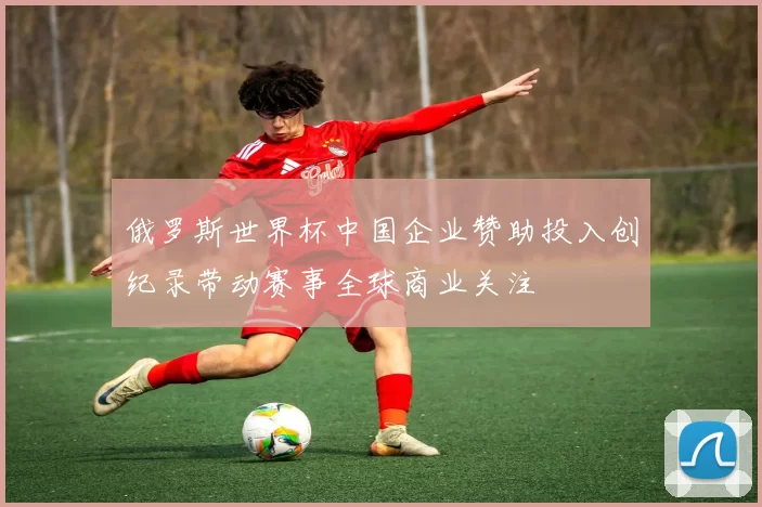 俄罗斯世界杯中国企业赞助投入创纪录带动赛事全球商业关注