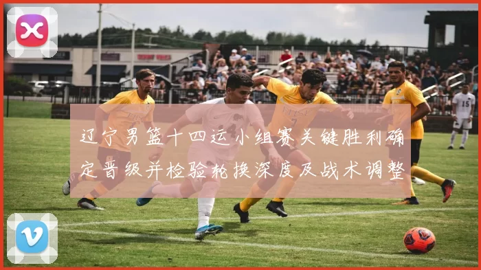 辽宁男篮十四运小组赛关键胜利确定晋级并检验轮换深度及战术调整