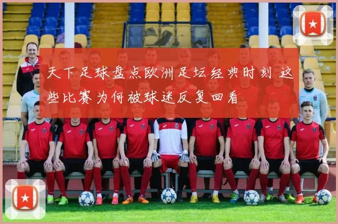 天下足球盘点欧洲足坛经典时刻 这些比赛为何被球迷反复回看