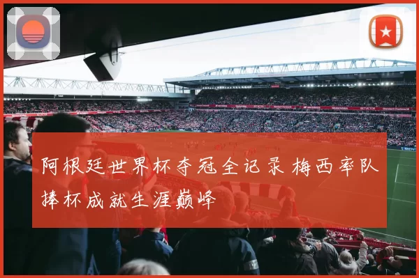 阿根廷世界杯夺冠全记录 梅西率队捧杯成就生涯巅峰