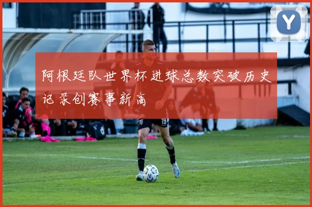 阿根廷队世界杯进球总数突破历史记录创赛事新高