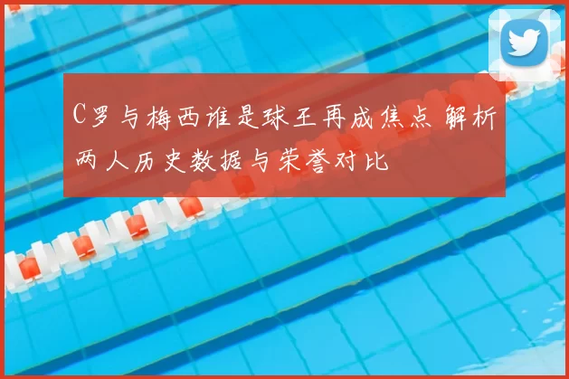 C罗与梅西谁是球王再成焦点 解析两人历史数据与荣誉对比