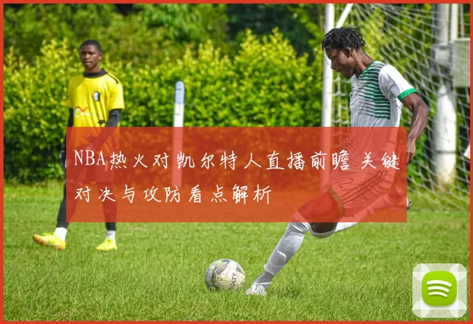 NBA热火对凯尔特人直播前瞻 关键对决与攻防看点解析