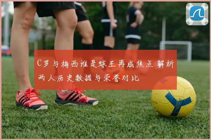 C罗与梅西谁是球王再成焦点 解析两人历史数据与荣誉对比
