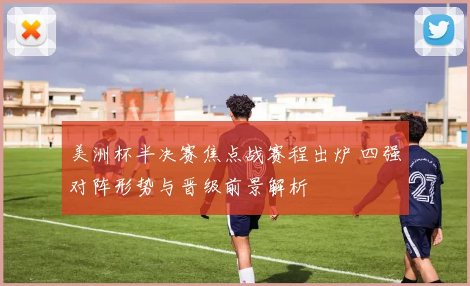 美洲杯半决赛焦点战赛程出炉 四强对阵形势与晋级前景解析