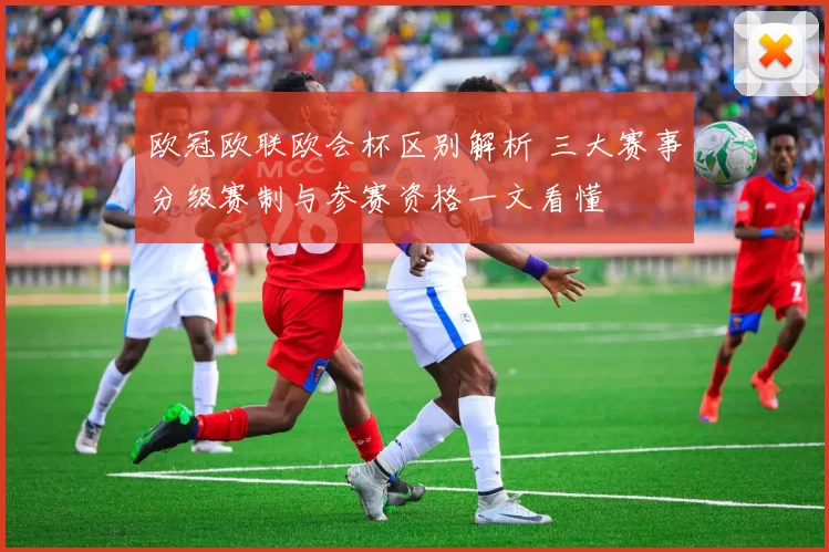 欧冠欧联欧会杯区别解析 三大赛事分级赛制与参赛资格一文看懂