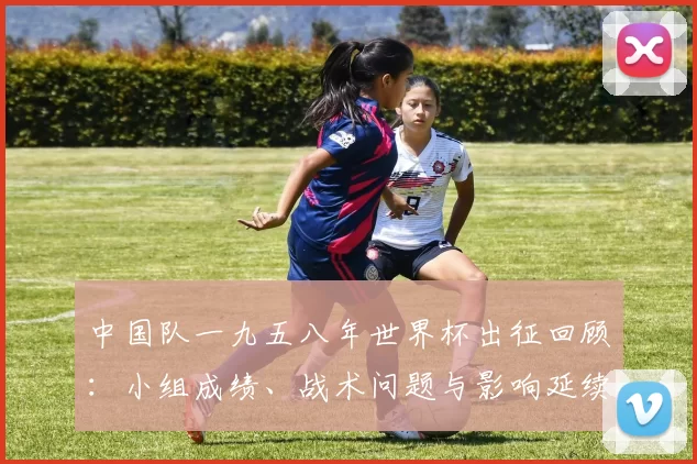 中国队一九五八年世界杯出征回顾：小组成绩、战术问题与影响延续