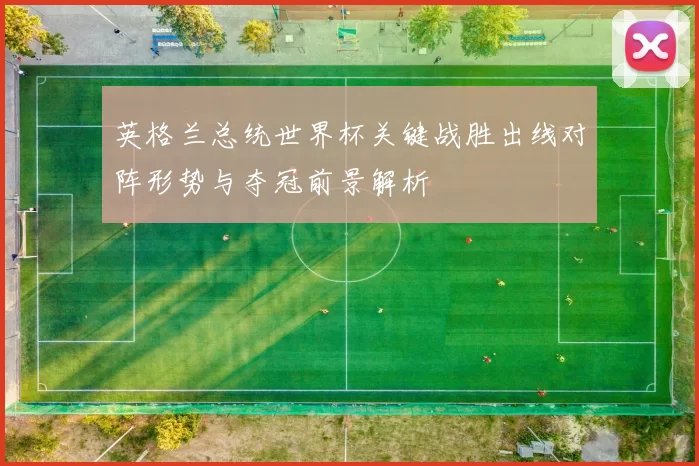 英格兰总统世界杯关键战胜出线对阵形势与夺冠前景解析