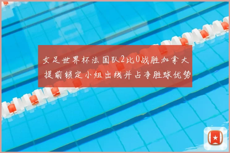 女足世界杯法国队2比0战胜加拿大 提前锁定小组出线并占净胜球优势