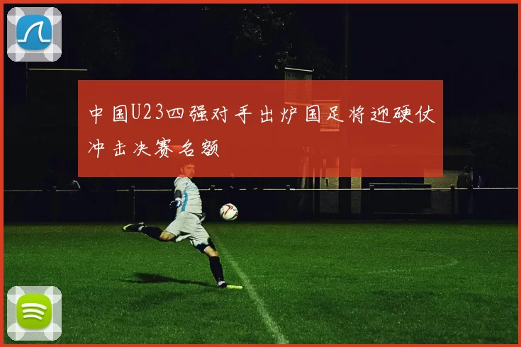 中国U23四强对手出炉国足将迎硬仗冲击决赛名额