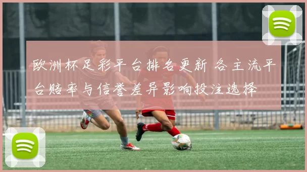 欧洲杯足彩平台排名更新 各主流平台赔率与信誉差异影响投注选择
