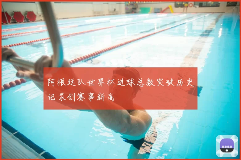 阿根廷队世界杯进球总数突破历史记录创赛事新高