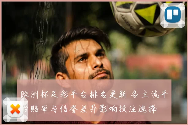 欧洲杯足彩平台排名更新 各主流平台赔率与信誉差异影响投注选择
