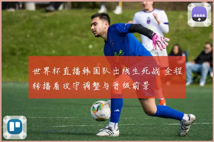 世界杯直播韩国队出线生死战 全程转播看攻守调整与晋级前景