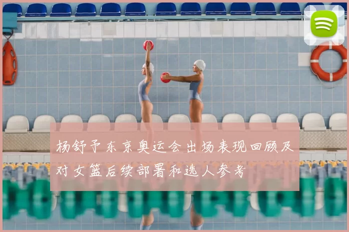 杨舒予东京奥运会出场表现回顾及对女篮后续部署和选人参考